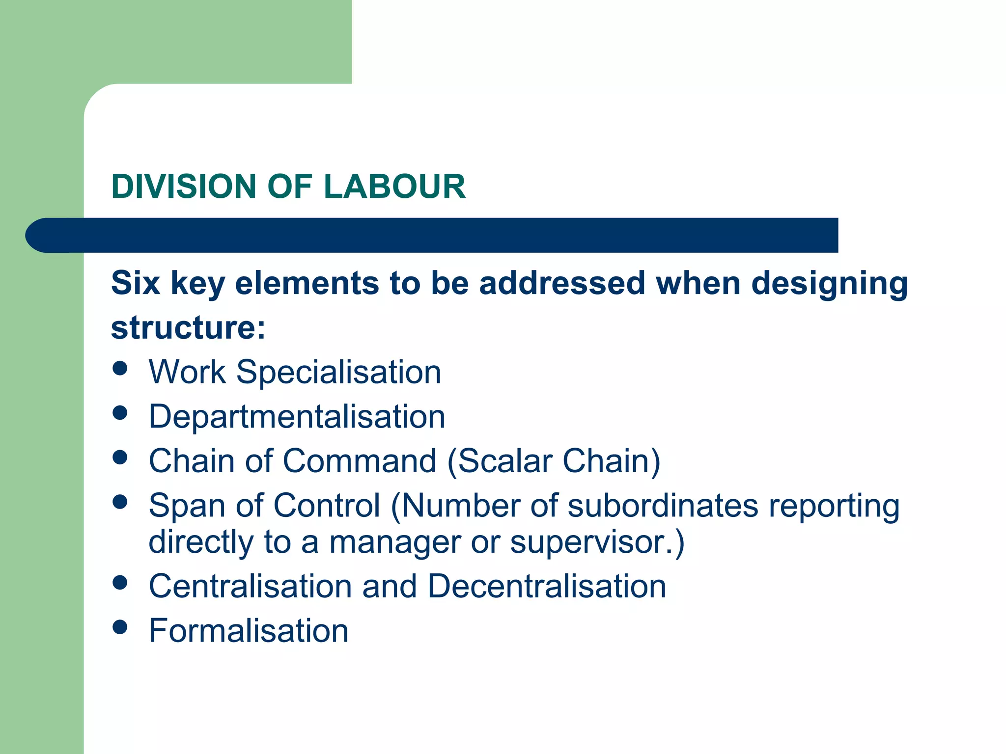 DIVISION OF LABOUR

Six key elements to be addressed when designing
structure:
 Work Specialisation
 Departmentalisation
 Chain of Command (Scalar Chain)
 Span of Control (Number of subordinates reporting
   directly to a manager or supervisor.)
 Centralisation and Decentralisation
 Formalisation
 