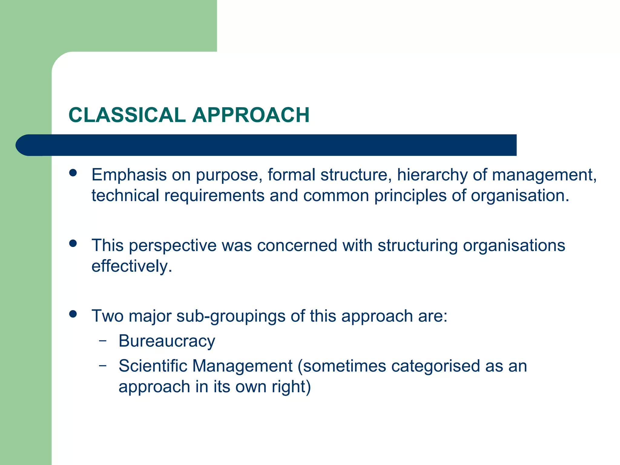 CLASSICAL APPROACH

   Emphasis on purpose, formal structure, hierarchy of management,
    technical requirements and common principles of organisation.

   This perspective was concerned with structuring organisations
    effectively.

   Two major sub-groupings of this approach are:
     – Bureaucracy
     – Scientific Management (sometimes categorised as an
       approach in its own right)
 
