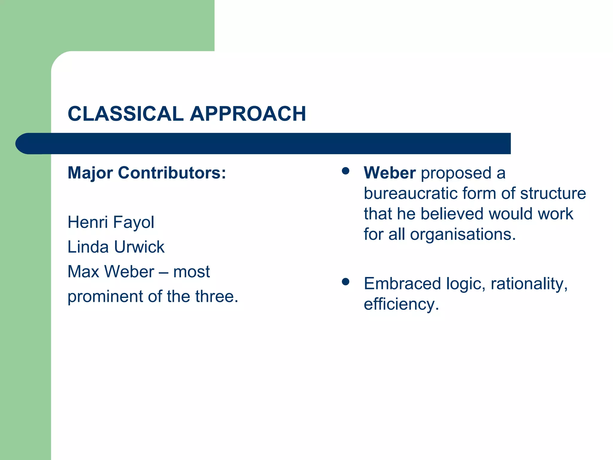 CLASSICAL APPROACH

Major Contributors:          Weber proposed a
                              bureaucratic form of structure
                              that he believed would work
Henri Fayol
                              for all organisations.
Linda Urwick
Max Weber – most
                             Embraced logic, rationality,
prominent of the three.       efficiency.
 