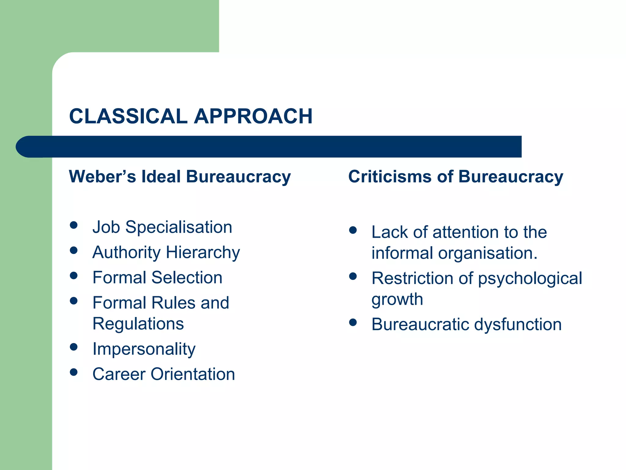 CLASSICAL APPROACH

Weber’s Ideal Bureaucracy   Criticisms of Bureaucracy

   Job Specialisation         Lack of attention to the
   Authority Hierarchy         informal organisation.
   Formal Selection           Restriction of psychological
   Formal Rules and            growth
    Regulations                Bureaucratic dysfunction
   Impersonality
   Career Orientation
 