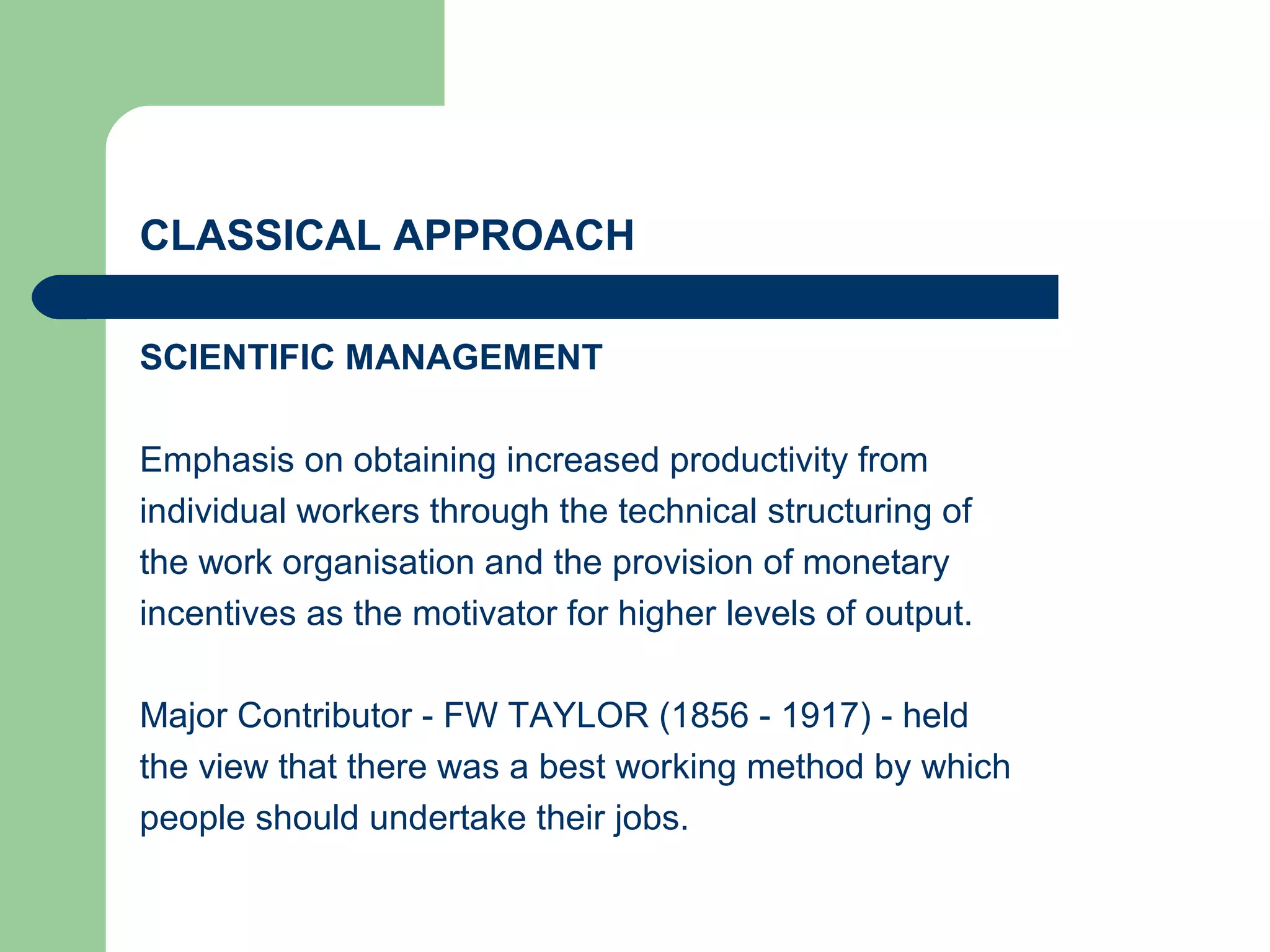CLASSICAL APPROACH

SCIENTIFIC MANAGEMENT

Emphasis on obtaining increased productivity from
individual workers through the technical structuring of
the work organisation and the provision of monetary
incentives as the motivator for higher levels of output.

Major Contributor - FW TAYLOR (1856 - 1917) - held
the view that there was a best working method by which
people should undertake their jobs.
 
