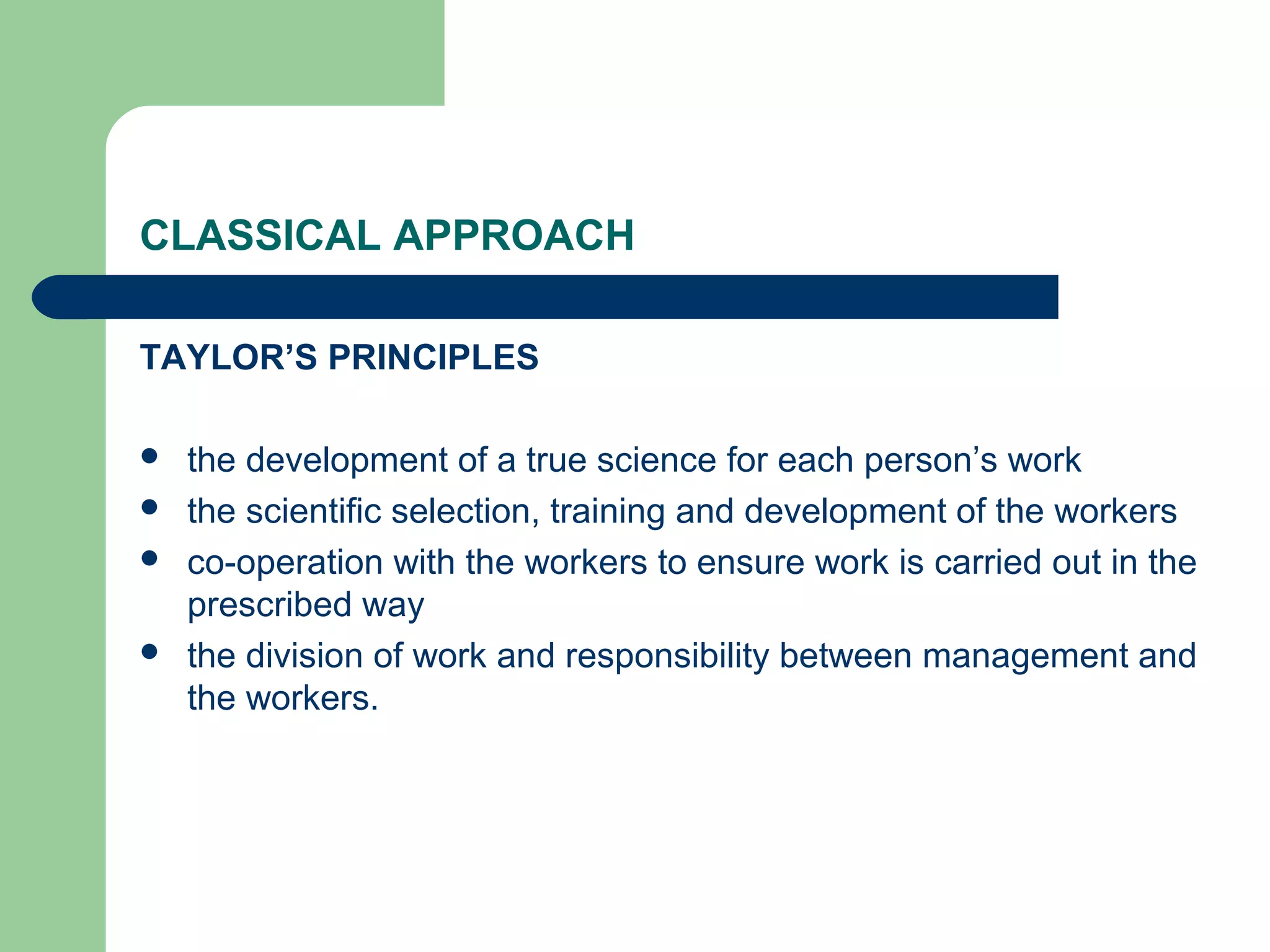 CLASSICAL APPROACH

TAYLOR’S PRINCIPLES

   the development of a true science for each person’s work
   the scientific selection, training and development of the workers
   co-operation with the workers to ensure work is carried out in the
    prescribed way
   the division of work and responsibility between management and
    the workers.
 