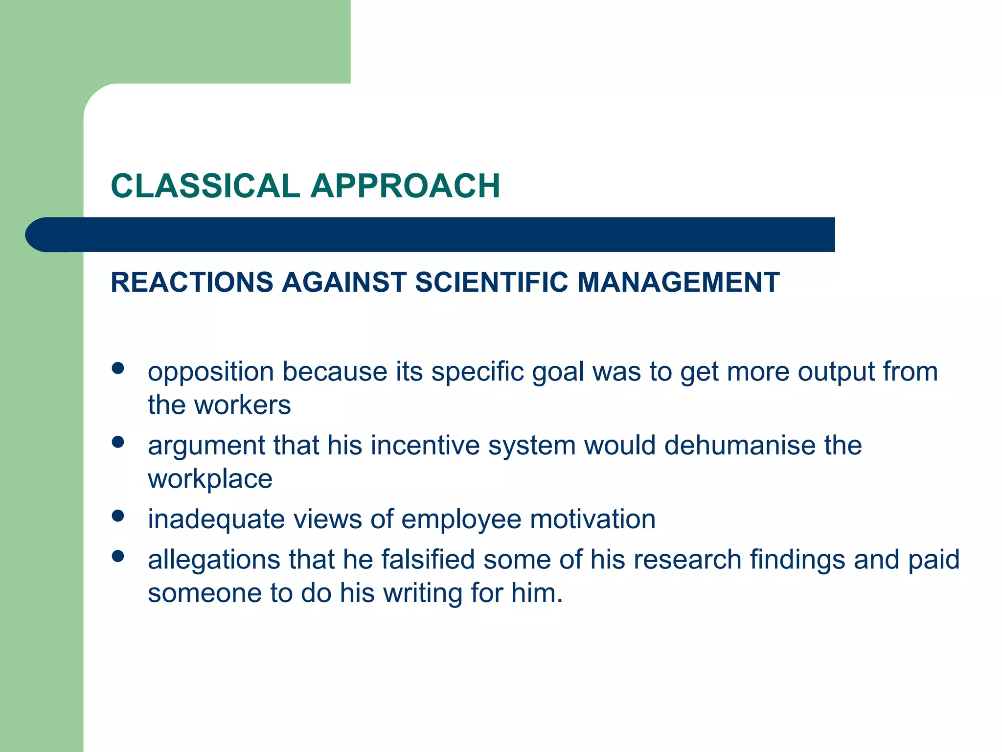 CLASSICAL APPROACH

REACTIONS AGAINST SCIENTIFIC MANAGEMENT


   opposition because its specific goal was to get more output from
    the workers
   argument that his incentive system would dehumanise the
    workplace
   inadequate views of employee motivation
   allegations that he falsified some of his research findings and paid
    someone to do his writing for him.
 