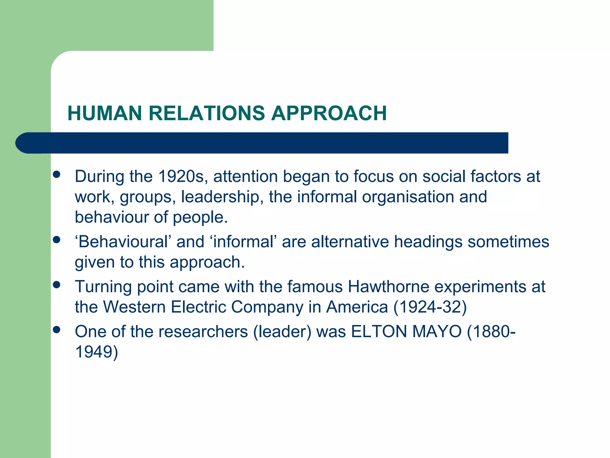 HUMAN RELATIONS APPROACH

   During the 1920s, attention began to focus on social factors at
    work, groups, leadership, the informal organisation and
    behaviour of people.
   ‘Behavioural’ and ‘informal’ are alternative headings sometimes
    given to this approach.
   Turning point came with the famous Hawthorne experiments at
    the Western Electric Company in America (1924-32)
   One of the researchers (leader) was ELTON MAYO (1880-
    1949)
 