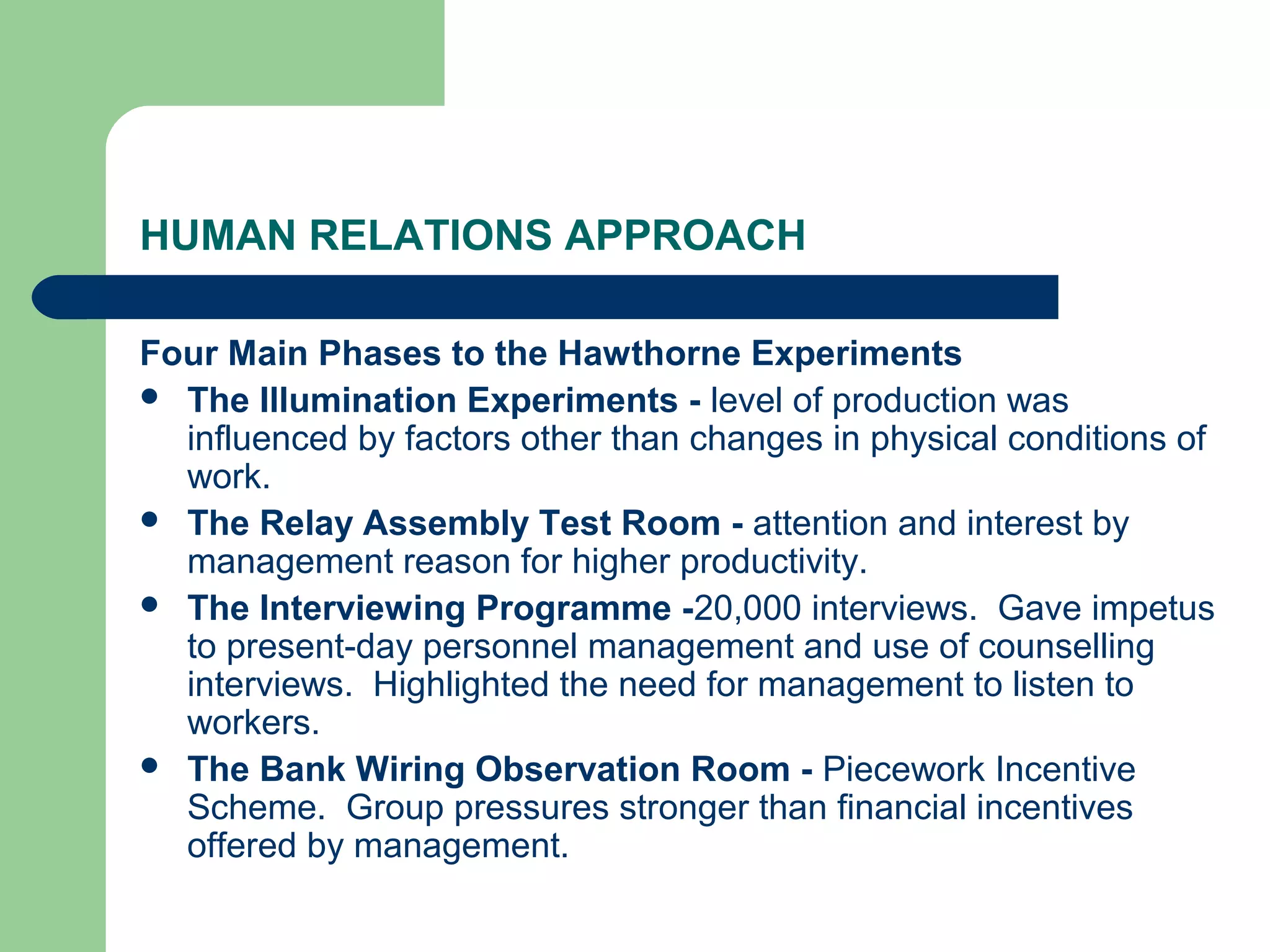 HUMAN RELATIONS APPROACH

Four Main Phases to the Hawthorne Experiments
 The Illumination Experiments - level of production was
  influenced by factors other than changes in physical conditions of
  work.
 The Relay Assembly Test Room - attention and interest by
  management reason for higher productivity.
 The Interviewing Programme -20,000 interviews. Gave impetus
  to present-day personnel management and use of counselling
  interviews. Highlighted the need for management to listen to
  workers.
 The Bank Wiring Observation Room - Piecework Incentive
  Scheme. Group pressures stronger than financial incentives
  offered by management.
 