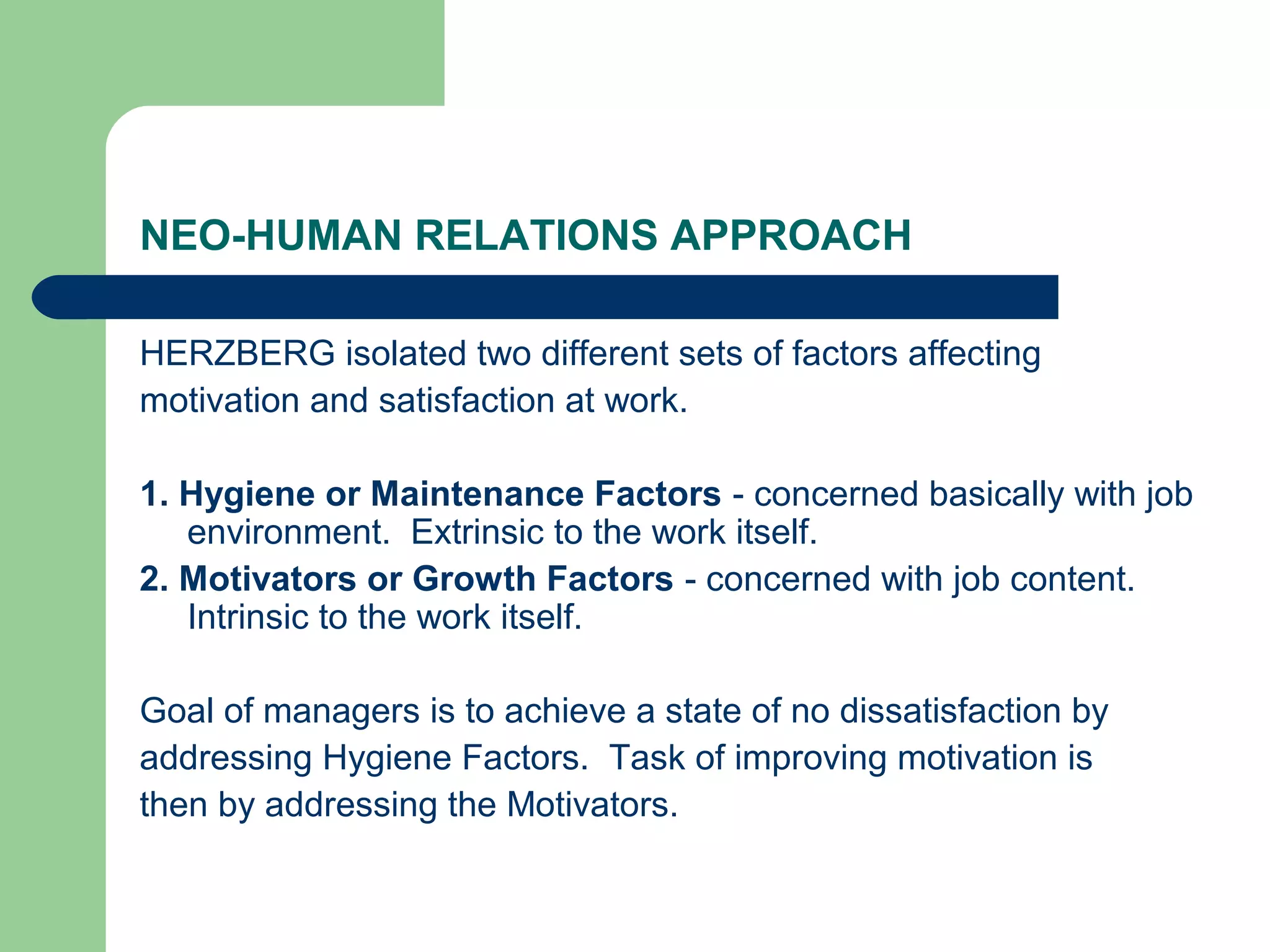 NEO-HUMAN RELATIONS APPROACH

HERZBERG isolated two different sets of factors affecting
motivation and satisfaction at work.

1. Hygiene or Maintenance Factors - concerned basically with job
   environment. Extrinsic to the work itself.
2. Motivators or Growth Factors - concerned with job content.
   Intrinsic to the work itself.

Goal of managers is to achieve a state of no dissatisfaction by
addressing Hygiene Factors. Task of improving motivation is
then by addressing the Motivators.
 