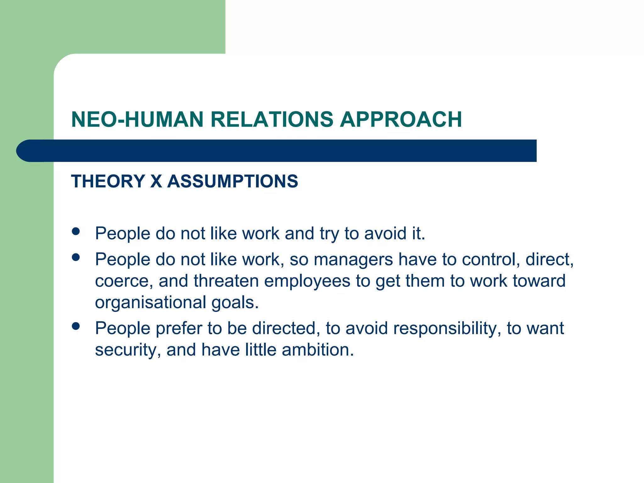 NEO-HUMAN RELATIONS APPROACH

THEORY X ASSUMPTIONS

   People do not like work and try to avoid it.
   People do not like work, so managers have to control, direct,
    coerce, and threaten employees to get them to work toward
    organisational goals.
   People prefer to be directed, to avoid responsibility, to want
    security, and have little ambition.
 