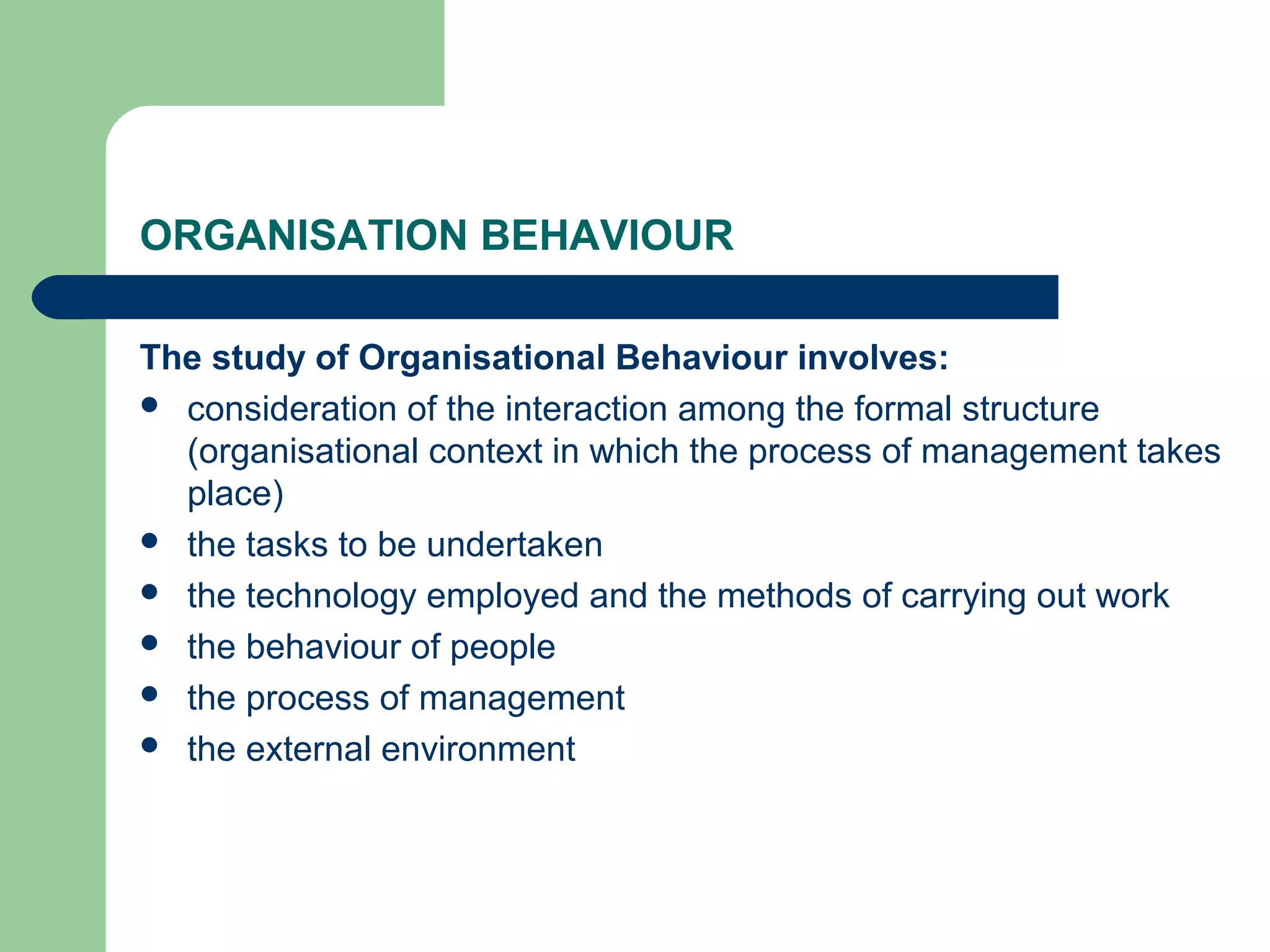 ORGANISATION BEHAVIOUR

The study of Organisational Behaviour involves:
 consideration of the interaction among the formal structure
  (organisational context in which the process of management takes
  place)
 the tasks to be undertaken
 the technology employed and the methods of carrying out work
 the behaviour of people
 the process of management
 the external environment
 
