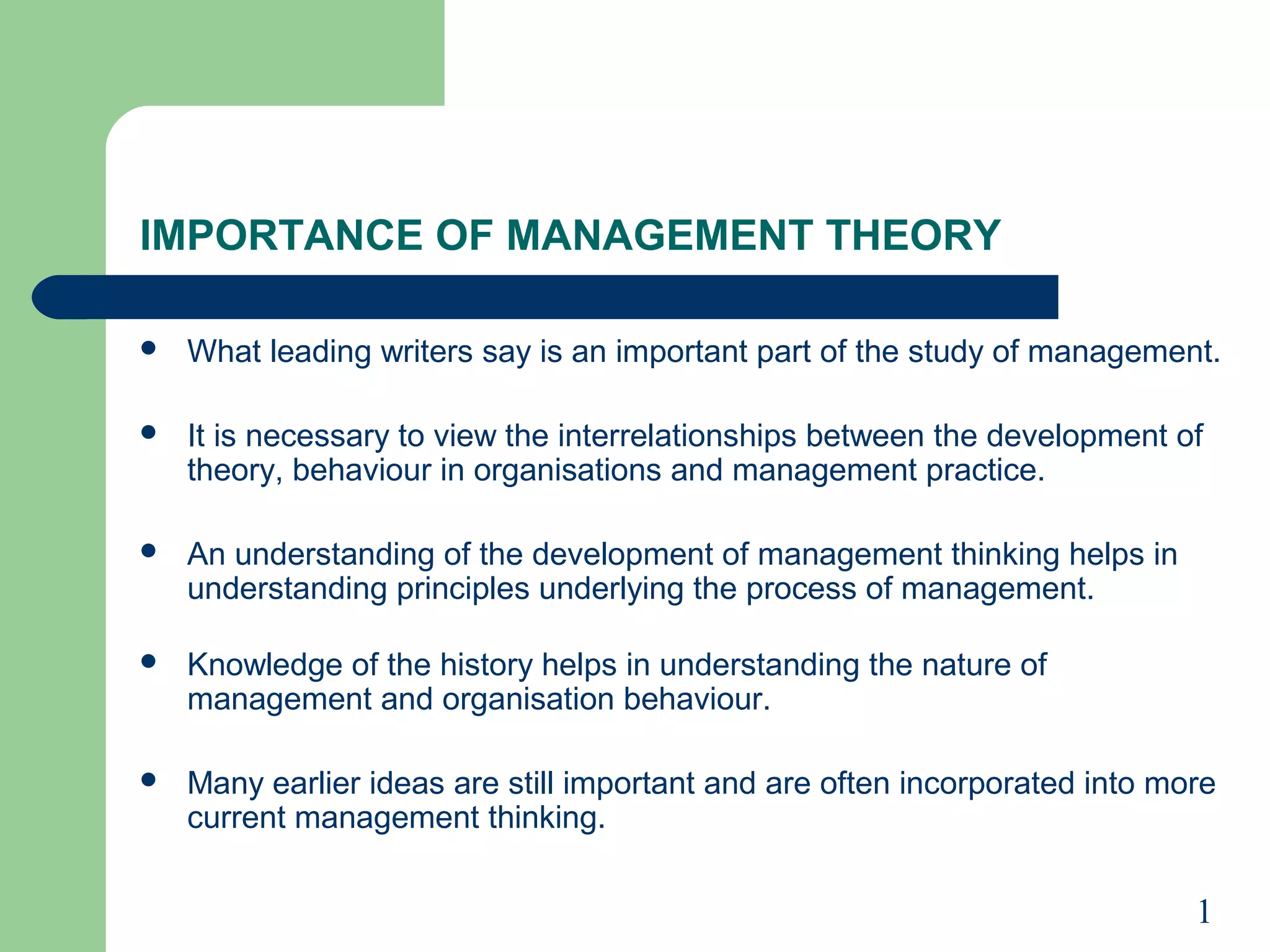 IMPORTANCE OF MANAGEMENT THEORY

   What leading writers say is an important part of the study of management.

   It is necessary to view the interrelationships between the development of
    theory, behaviour in organisations and management practice.

   An understanding of the development of management thinking helps in
    understanding principles underlying the process of management.

   Knowledge of the history helps in understanding the nature of
    management and organisation behaviour.

   Many earlier ideas are still important and are often incorporated into more
    current management thinking.

                                                                             1
 