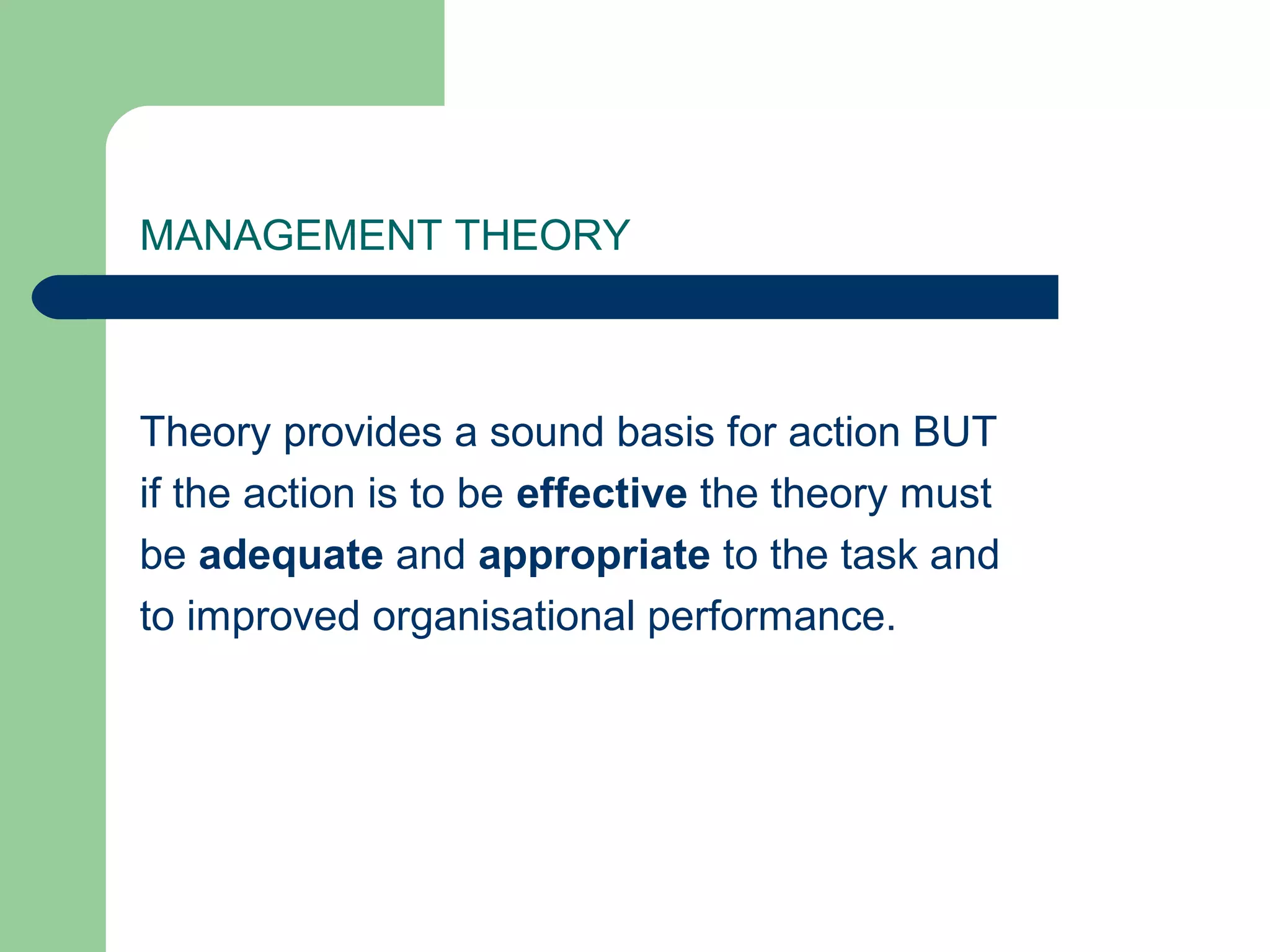 MANAGEMENT THEORY



Theory provides a sound basis for action BUT
if the action is to be effective the theory must
be adequate and appropriate to the task and
to improved organisational performance.
 