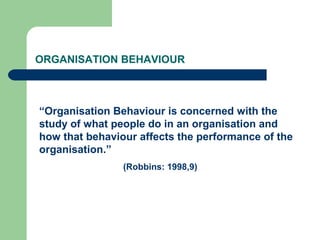 ORGANISATION BEHAVIOUR



“Organisation Behaviour is concerned with the
study of what people do in an organisation and
how that behaviour affects the performance of the
organisation.”
                (Robbins: 1998,9)
 