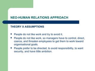 NEO-HUMAN RELATIONS APPROACH

THEORY X ASSUMPTIONS

   People do not like work and try to avoid it.
   People do not like work, so managers have to control, direct,
    coerce, and threaten employees to get them to work toward
    organisational goals.
   People prefer to be directed, to avoid responsibility, to want
    security, and have little ambition.
 