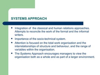 SYSTEMS APPROACH

   Integration of the classical and human relations approaches.
    Attempts to reconcile the work of the formal and the informal
    writers.
   Importance of the socio-technical system.
   Attention is focused on the total work organisation and the
    interrelationships of structure and behaviour, and the range of
    variables within the organisation.
   The Systems Approach encourages managers to view the
    organisation both as a whole and as part of a larger environment.
 