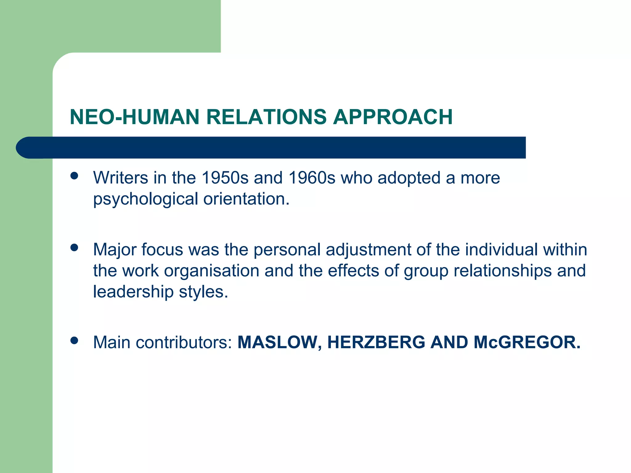 NEO-HUMAN RELATIONS APPROACH

   Writers in the 1950s and 1960s who adopted a more
    psychological orientation.

   Major focus was the personal adjustment of the individual within
    the work organisation and the effects of group relationships and
    leadership styles.

   Main contributors: MASLOW, HERZBERG AND McGREGOR.
 