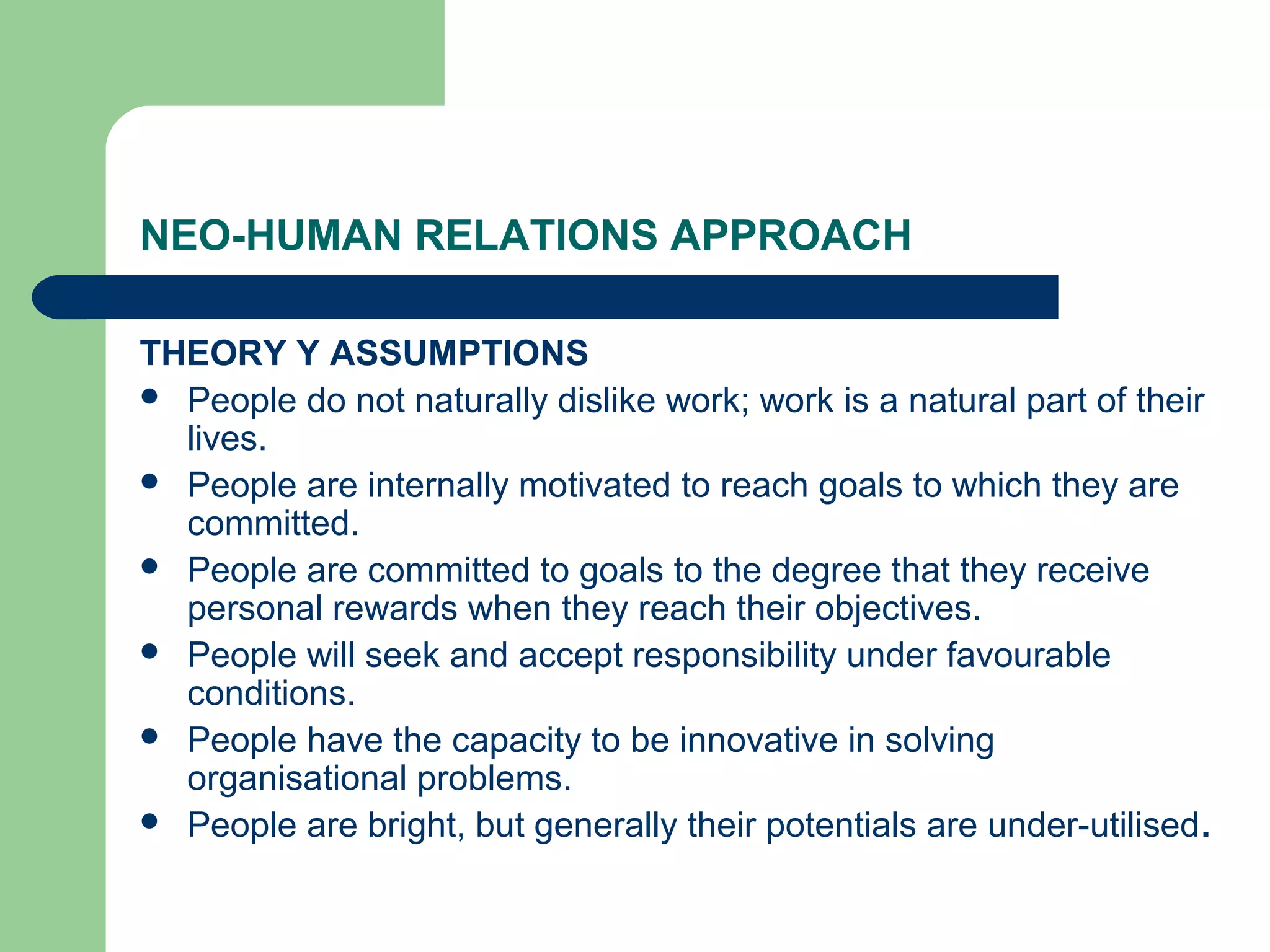 NEO-HUMAN RELATIONS APPROACH

THEORY Y ASSUMPTIONS
 People do not naturally dislike work; work is a natural part of their
  lives.
 People are internally motivated to reach goals to which they are
  committed.
 People are committed to goals to the degree that they receive
  personal rewards when they reach their objectives.
 People will seek and accept responsibility under favourable
  conditions.
 People have the capacity to be innovative in solving
  organisational problems.
 People are bright, but generally their potentials are under-utilised.
 