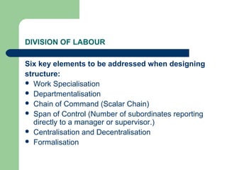 DIVISION OF LABOUR

Six key elements to be addressed when designing
structure:
 Work Specialisation
 Departmentalisation
 Chain of Command (Scalar Chain)
 Span of Control (Number of subordinates reporting
   directly to a manager or supervisor.)
 Centralisation and Decentralisation
 Formalisation
 