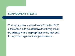 MANAGEMENT THEORY



Theory provides a sound basis for action BUT
if the action is to be effective the theory must
be adequate and appropriate to the task and
to improved organisational performance.
 