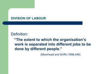 DIVISION OF LABOUR



Definition:
 “The extent to which the organisation’s
 work is separated into different jobs to be
 done by different people.”
                (Moorhead and Griffin:1998,448)
 