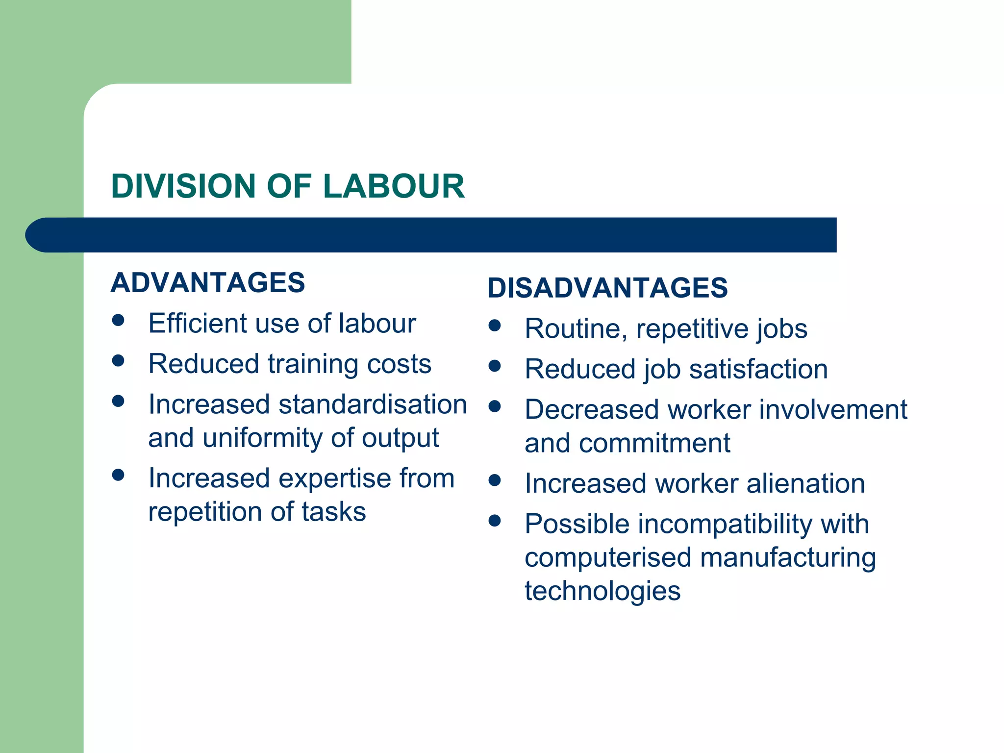 DIVISION OF LABOUR

ADVANTAGES                  DISADVANTAGES
 Efficient use of labour    Routine, repetitive jobs
 Reduced training costs     Reduced job satisfaction
 Increased standardisation  Decreased worker involvement
  and uniformity of output     and commitment
 Increased expertise from   Increased worker alienation
  repetition of tasks        Possible incompatibility with
                               computerised manufacturing
                               technologies
 