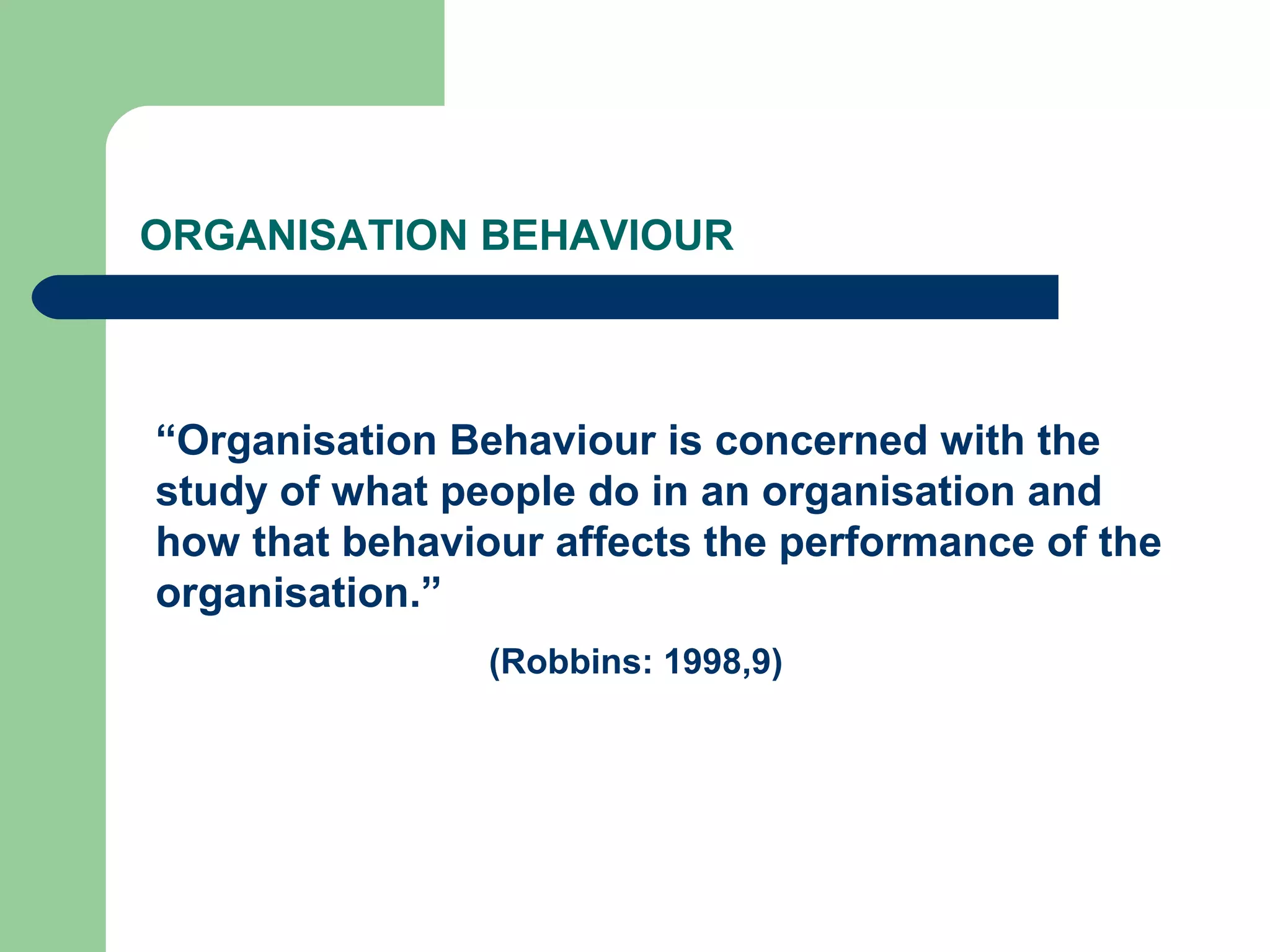 ORGANISATION BEHAVIOUR



“Organisation Behaviour is concerned with the
study of what people do in an organisation and
how that behaviour affects the performance of the
organisation.”
                (Robbins: 1998,9)
 