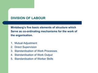 DIVISION OF LABOUR

Mintzberg’s five basic elements of structure which
Serve as co-ordinating mechanisms for the work of
the organisation.

1.   Mutual Adjustment
2.   Direct Supervision
3.   Standardisation of Work Processes
4.   Standardisation of Work Output
5.   Standardisation of Worker Skills
 