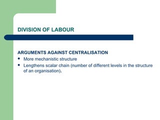 DIVISION OF LABOUR



ARGUMENTS AGAINST CENTRALISATION
 More mechanistic structure
 Lengthens scalar chain (number of different levels in the structure
  of an organisation).
 