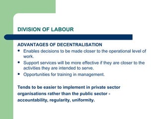 DIVISION OF LABOUR

ADVANTAGES OF DECENTRALISATION
 Enables decisions to be made closer to the operational level of
  work.
 Support services will be more effective if they are closer to the
  activities they are intended to serve.
 Opportunities for training in management.



Tends to be easier to implement in private sector
organisations rather than the public sector -
accountability, regularity, uniformity.
 