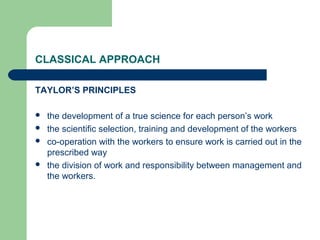 CLASSICAL APPROACH

TAYLOR’S PRINCIPLES

   the development of a true science for each person’s work
   the scientific selection, training and development of the workers
   co-operation with the workers to ensure work is carried out in the
    prescribed way
   the division of work and responsibility between management and
    the workers.
 