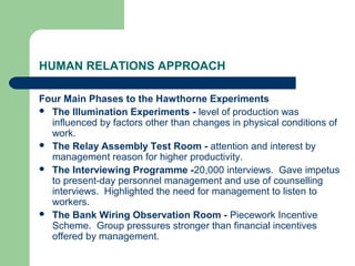 HUMAN RELATIONS APPROACH

Four Main Phases to the Hawthorne Experiments
 The Illumination Experiments - level of production was
  influenced by factors other than changes in physical conditions of
  work.
 The Relay Assembly Test Room - attention and interest by
  management reason for higher productivity.
 The Interviewing Programme -20,000 interviews. Gave impetus
  to present-day personnel management and use of counselling
  interviews. Highlighted the need for management to listen to
  workers.
 The Bank Wiring Observation Room - Piecework Incentive
  Scheme. Group pressures stronger than financial incentives
  offered by management.
 