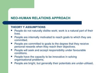 NEO-HUMAN RELATIONS APPROACH

THEORY Y ASSUMPTIONS
 People do not naturally dislike work; work is a natural part of their
  lives.
 People are internally motivated to reach goals to which they are
  committed.
 People are committed to goals to the degree that they receive
  personal rewards when they reach their objectives.
 People will seek and accept responsibility under favourable
  conditions.
 People have the capacity to be innovative in solving
  organisational problems.
 People are bright, but generally their potentials are under-utilised.
 