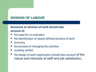DIVISION OF LABOUR
Decisions on division of work should take
account of:
 the need for co-ordination
 the identification of clearly defined divisions of work
 economy
 the process of managing the activities
 avoiding conflict
 the design of work organisation should take account of the
nature and interests of staff and job satisfaction.
 