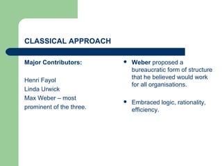 CLASSICAL APPROACH
Major Contributors:
Henri Fayol
Linda Urwick
Max Weber – most
prominent of the three.
 Weber proposed a
bureaucratic form of structure
that he believed would work
for all organisations.
 Embraced logic, rationality,
efficiency.
 