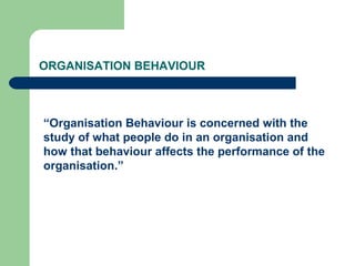 ORGANISATION BEHAVIOUR
“Organisation Behaviour is concerned with the
study of what people do in an organisation and
how that behaviour affects the performance of the
organisation.”
 