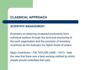 CLASSICAL APPROACH
SCIENTIFIC MANAGEMENT
Emphasis on obtaining increased productivity from
individual workers through the technical structuring of
the work organisation and the provision of monetary
incentives as the motivator for higher levels of output.
Major Contributor - FW TAYLOR (1856 - 1917) - held
the view that there was a best working method by which
people should undertake their jobs.
 