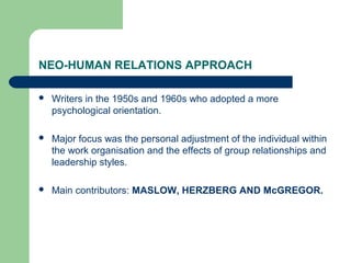 NEO-HUMAN RELATIONS APPROACH
 Writers in the 1950s and 1960s who adopted a more
psychological orientation.
 Major focus was the personal adjustment of the individual within
the work organisation and the effects of group relationships and
leadership styles.
 Main contributors: MASLOW, HERZBERG AND McGREGOR.
 
