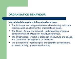 ORGANISATION BEHAVIOUR
Interrelated dimensions influencing behaviour:
 The Individual - working environment should satisfy individual
needs as well as attainment of organisational goals.
 The Group - formal and informal. Understanding of groups
complements a knowledge of individual behaviour.
 The Organisation - impact of organisation structure and design,
and patterns of management, on behaviour.
 The Environment - technological and scientific development,
economic activity, governmental actions.
 