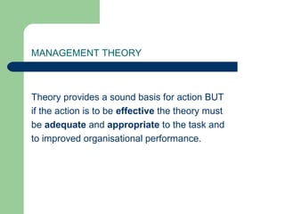MANAGEMENT THEORY
Theory provides a sound basis for action BUT
if the action is to be effective the theory must
be adequate and appropriate to the task and
to improved organisational performance.
 