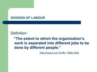DIVISION OF LABOUR
Definition:
“The extent to which the organisation’s
work is separated into different jobs to be
done by different people.”
(Moorhead and Griffin:1998,448)
 