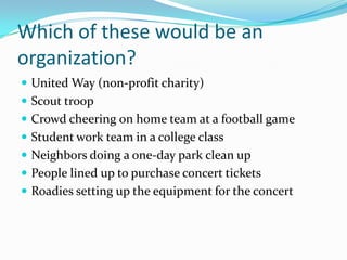 Which of these would be an organization?United Way (non-profit charity)Scout troopCrowd cheering on home team at a football gameStudent work team in a college classNeighbors doing a one-day park clean upPeople lined up to purchase concert ticketsRoadies setting up the equipment for the concert