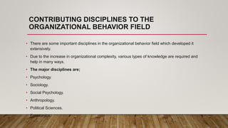 CONTRIBUTING DISCIPLINES TO THE
ORGANIZATIONAL BEHAVIOR FIELD
• There are some important disciplines in the organizational behavior field which developed it
extensively.
• Due to the increase in organizational complexity, various types of knowledge are required and
help in many ways.
• The major disciplines are;
• Psychology.
• Sociology.
• Social Psychology.
• Anthropology.
• Political Sciences.
• Economics.
 