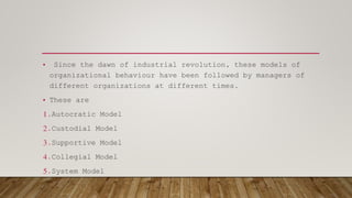 • Since the dawn of industrial revolution, these models of
organizational behaviour have been followed by managers of
different organizations at different times.
• These are
1.Autocratic Model
2.Custodial Model
3.Supportive Model
4.Collegial Model
5.System Model
 