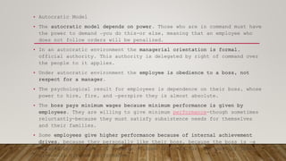 • Autocratic Model
• The autocratic model depends on power. Those who are in command must have
the power to demand ―you do this-or else, meaning that an employee who
does not follow orders will be penalized.
• In an autocratic environment the managerial orientation is formal,
official authority. This authority is delegated by right of command over
the people to it applies.
• Under autocratic environment the employee is obedience to a boss, not
respect for a manager.
• The psychological result for employees is dependence on their boss, whose
power to hire, fire, and ―perspire they is almost absolute.
• The boss pays minimum wages because minimum performance is given by
employees. They are willing to give minimum performance-though sometimes
reluctantly-because they must satisfy subsistence needs for themselves
and their families.
• Some employees give higher performance because of internal achievement
drives, because they personally like their boss, because the boss is ―a
natural-born leader, or because of some other factor; but most of them
give only minimum performance.
 