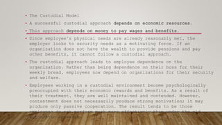 • The Custodial Model
• A successful custodial approach depends on economic resources.
• This approach depends on money to pay wages and benefits.
• Since employee’s physical needs are already reasonably met, the
employer looks to security needs as a motivating force. If an
organization does not have the wealth to provide pensions and pay
other benefits, it cannot follow a custodial approach.
• The custodial approach leads to employee dependence on the
organization. Rather than being dependence on their boss for their
weekly bread, employees now depend on organizations for their security
and welfare.
• Employees working in a custodial environment become psychologically
preoccupied with their economic rewards and benefits. As a result of
their treatment, they are well maintained and contended. However,
contentment does not necessarily produce strong motivation; it may
produce only passive cooperation. The result tends to be those
employees do not perform much more effectively than under the old
autocratic approach.
 