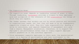 • The Supportive Model
• The supportive model depends on leadership instead of power or money.
Through leadership, management provides a climate to help employees
grow and accomplish in the interests of the organization the things of
which they are capable.
• The leader assumes that workers are not by nature passive and resistant
to organizational needs, but that they are made so by an inadequately
supportive climate at work. They will take responsibility, develop a
drive to contribute, and improve themselves if management will give
them a chance. Management orientation, therefore, is to support the
employee’s job performance rather than to simply support employee
benefit payments as in the custodial approach.
• Since management supports employees in their work, the psychological
result is a feeling of participation and task involvement in the
organization. Employee may say ―we instead of ―they when referring to
their organization.
 