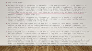 • The System Model
• An emerging model of organization behavior is the system model. It is the result of a
strong search for higher meaning at work by many of today’s employees; they want more
than just a paycheck and job security from their jobs. Since they are being asked to
spend many hours of their day at work, they want a work context there that is ethical,
infused with integrity and trust, and provides an opportunity to experience a growing
sense of community among coworkers.
• To accomplish this, managers must increasingly demonstrate a sense of caring and
compassion, being sensitive to the needs of a diverse workforce with rapidly changing
needs and complex personal and family needs.
• In response, many employees embrace the goal of organizational effectiveness, and
reorganize the mutuality of company-employee obligations in a system viewpoint. They
experience a sense of psychological ownership for the organization and its product and
services.
• They go beyond the self-discipline of the collegial approach until they reach a state of
self-motivation, in which they take responsibility for their own goals and actions.
• As a result, the employee needs that are met are wide-ranging but often include the
highest-order needs (e.g., social, status, esteem, autonomy, and self
actualization). Because it provides employees an opportunity to meet these needs through
their work as their work as well as understand the organization’s perspectives, this new
model can engender employees’ passion and commitment to organizational goals. They are
inspired; they feel important; they believe in the usefulness and viability of their
system for the common good.
 