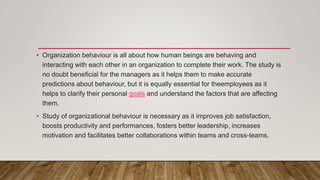 • Organization behaviour is all about how human beings are behaving and
interacting with each other in an organization to complete their work. The study is
no doubt beneficial for the managers as it helps them to make accurate
predictions about behaviour, but it is equally essential for theemployees as it
helps to clarify their personal goals and understand the factors that are affecting
them.
• Study of organizational behaviour is necessary as it improves job satisfaction,
boosts productivity and performances, fosters better leadership, increases
motivation and facilitates better collaborations within teams and cross-teams.
 