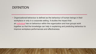 DEFINITION
• Organizational behaviour is defined as the behaviour of human beings in their
workplace or only in a corporate setting. It studies the impact that
an individual has on behaviour within the organization and how groups work
together so that the knowledge can help in explaining and predicting behaviour to
improve workplace performances and effectiveness.
 