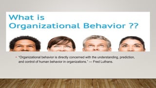 • “Organizational behavior is directly concerned with the understanding, prediction,
and control of human behavior in organizations.” — Fred Luthans.
 