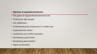 • Objectives of organizational behaviour
• The goals of organizational behaviour are
• Finding the right people
• Job satisfaction
• Understanding the employees in a better way
• Organizational culture
• Leadership and conflict resolution
• Developing a good team
• Developing good leaders
• Higher productivity
 