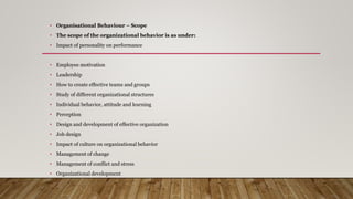 • Organisational Behaviour – Scope
• The scope of the organizational behavior is as under:
• Impact of personality on performance
• Employee motivation
• Leadership
• How to create effective teams and groups
• Study of different organizational structures
• Individual behavior, attitude and learning
• Perception
• Design and development of effective organization
• Job design
• Impact of culture on organizational behavior
• Management of change
• Management of conflict and stress
• Organizational development
 